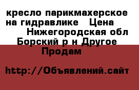 кресло парикмахерское на гидравлике › Цена ­ 5 000 - Нижегородская обл., Борский р-н Другое » Продам   